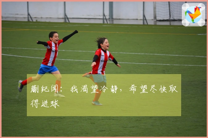 蒯纪闻：我渴望冷静，希望尽快取得进球