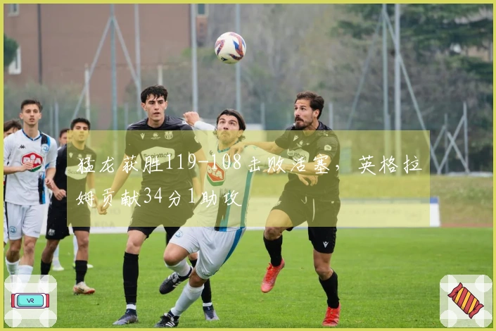 猛龙获胜119-108击败活塞，英格拉姆贡献34分1助攻