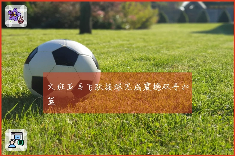 文班亚马飞跃接球完成震撼双手扣篮