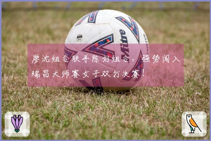 廖沈组合联手陈刘组合，强势闯入瑞昌大师赛女子双打决赛！