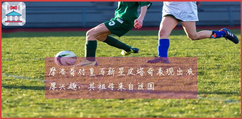 摩洛哥对皇马新星皮塔奇表现出浓厚兴趣，其祖母来自该国