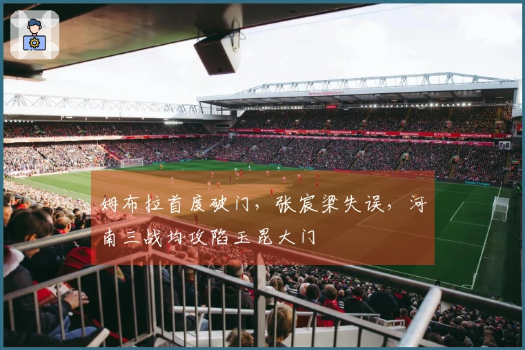 姆布拉首度破门，张宸梁失误，河南三战均攻陷玉昆大门