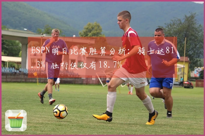 ESPN明日比赛胜算分析：骑士达81.3%  独行侠仅有18.7%