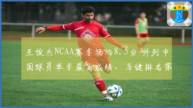王俊杰NCAA赛季场均8.5分 并列中国球员单季最高成绩，马健排名第三